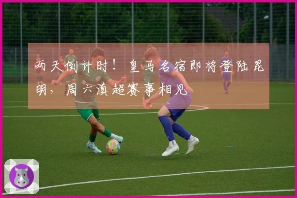 两天倒计时！皇马名宿即将登陆昆明，周六滇超赛事相见
